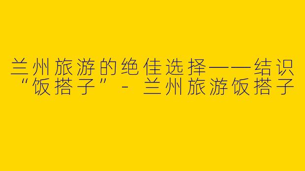 兰州旅游的绝佳选择——结识“饭搭子”