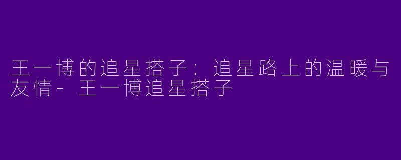 王一博的追星搭子:追星路上的温暖与友情