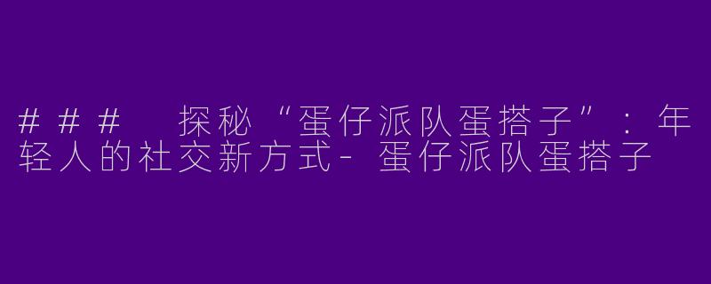 ### 探秘“蛋仔派队蛋搭子”：年轻人的社交新方式-蛋仔派队蛋搭子