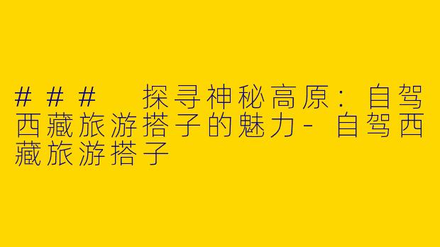 ### 探寻神秘高原：自驾西藏旅游搭子的魅力-自驾西藏旅游搭子