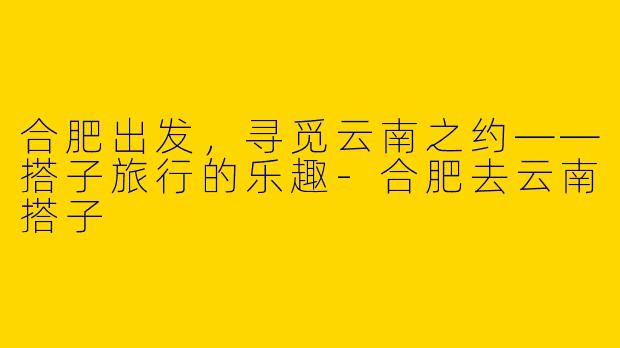 合肥出发，寻觅云南之约——搭子旅行的乐趣-合肥去云南搭子