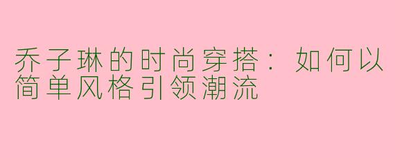 乔子琳的时尚穿搭：如何以简单风格引领潮流