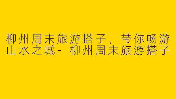 柳州周末旅游搭子，带你畅游山水之城-柳州周末旅游搭子