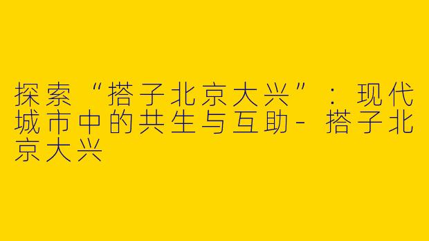 探索“搭子北京大兴”：现代城市中的共生与互助