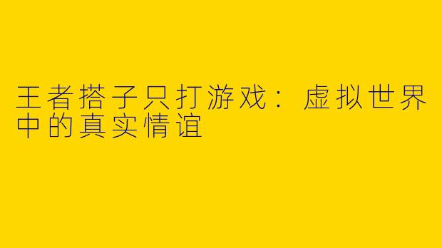 王者搭子只打游戏：虚拟世界中的真实情谊