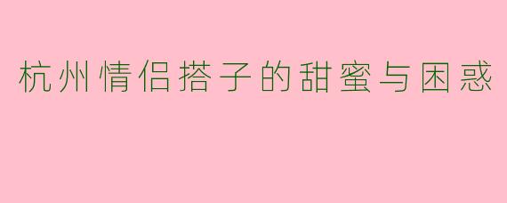 杭州情侣搭子的甜蜜与困惑