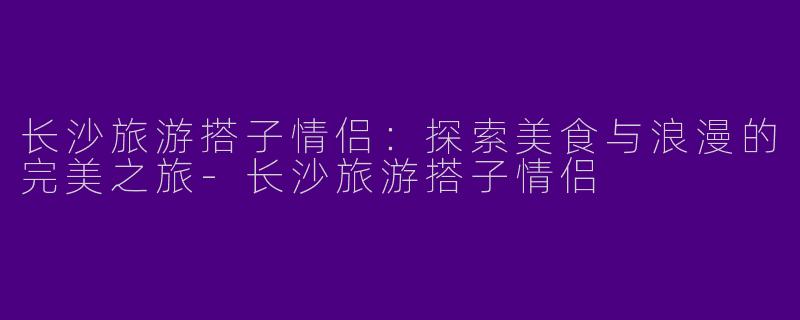 长沙旅游搭子情侣：探索美食与浪漫的完美之旅-长沙旅游搭子情侣
