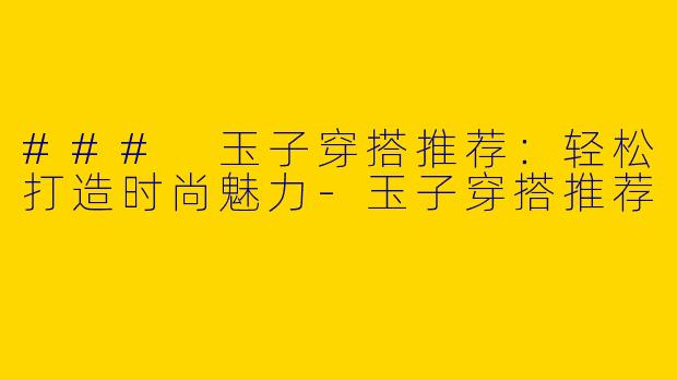 ### 玉子穿搭推荐：轻松打造时尚魅力-玉子穿搭推荐