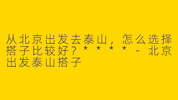 从北京出发去泰山，怎么选择搭子比较好？****