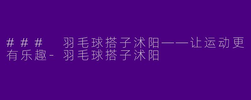 ### 羽毛球搭子沭阳——让运动更有乐趣-羽毛球搭子沭阳