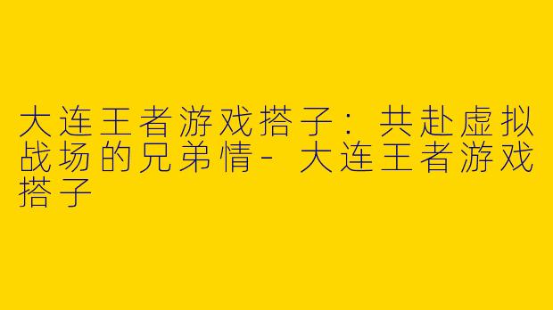 大连王者游戏搭子：共赴虚拟战场的兄弟情-大连王者游戏搭子