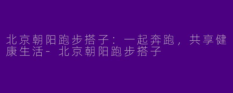 北京朝阳跑步搭子：一起奔跑，共享健康生活-北京朝阳跑步搭子