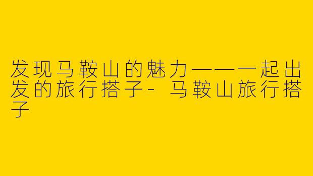 发现马鞍山的魅力——一起出发的旅行搭子-马鞍山旅行搭子