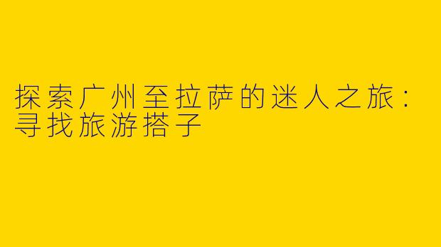 探索广州至拉萨的迷人之旅：寻找旅游搭子