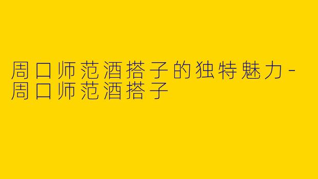 周口师范酒搭子的独特魅力-周口师范酒搭子