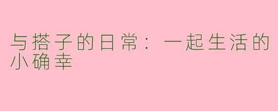 与搭子的日常：一起生活的小确幸
