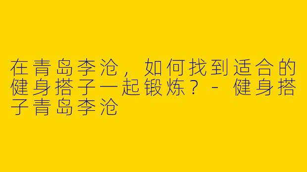 在青岛李沧，如何找到适合的健身搭子一起锻炼？