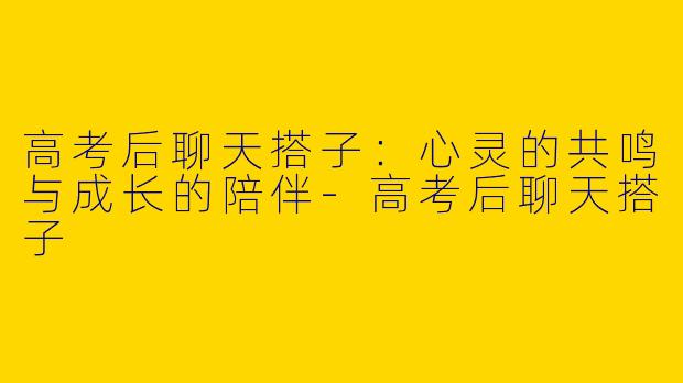 高考后聊天搭子：心灵的共鸣与成长的陪伴-高考后聊天搭子