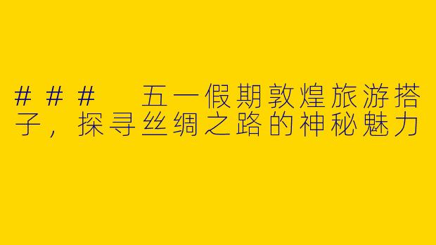 ### 五一假期敦煌旅游搭子，探寻丝绸之路的神秘魅力