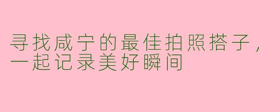 寻找咸宁的最佳拍照搭子，一起记录美好瞬间