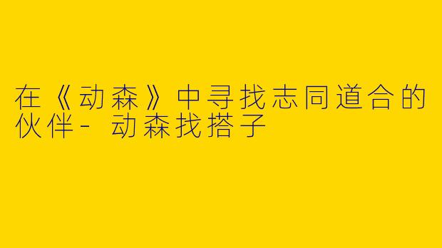在《动森》中寻找志同道合的伙伴-动森找搭子