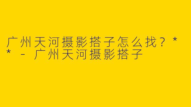 广州天河摄影搭子怎么找？**