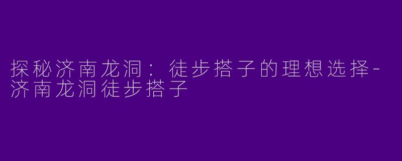 探秘济南龙洞：徒步搭子的理想选择-济南龙洞徒步搭子