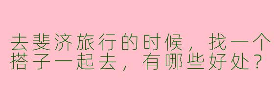 去斐济旅行的时候,找一个搭子一起去,有哪些好处?