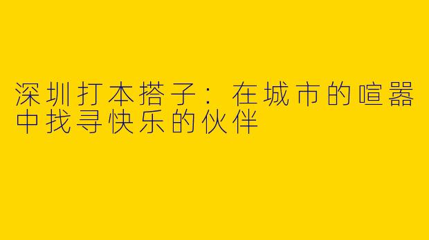 深圳打本搭子：在城市的喧嚣中找寻快乐的伙伴