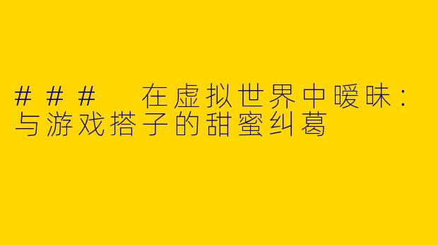 ### 在虚拟世界中暧昧：与游戏搭子的甜蜜纠葛