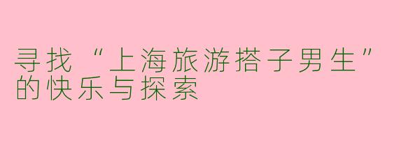 寻找“上海旅游搭子男生”的快乐与探索