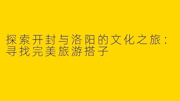 探索开封与洛阳的文化之旅：寻找完美旅游搭子