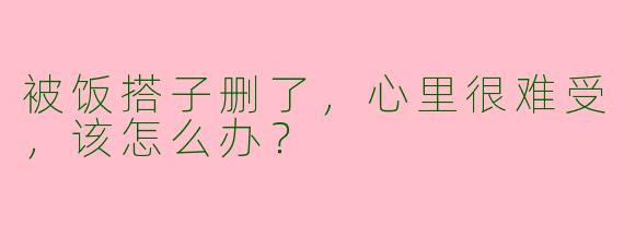 被饭搭子删了,心里很难受,该怎么办?