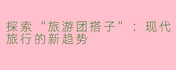 探索“旅游团搭子”：现代旅行的新趋势