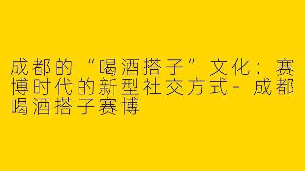 成都的“喝酒搭子”文化：赛博时代的新型社交方式-成都喝酒搭子赛博