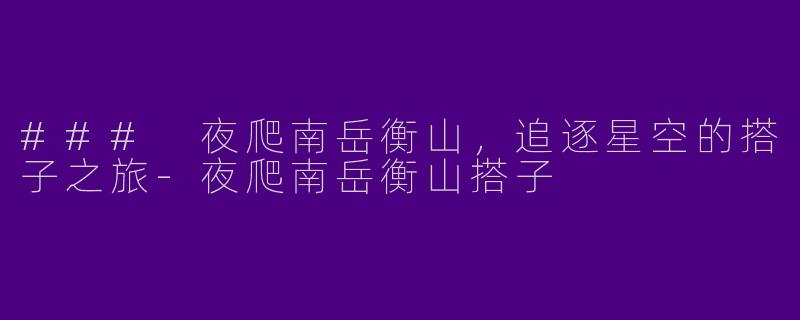### 夜爬南岳衡山，追逐星空的搭子之旅-夜爬南岳衡山搭子