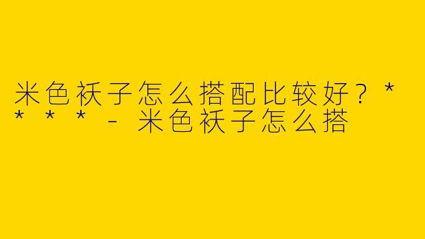米色袄子怎么搭配比较好？****