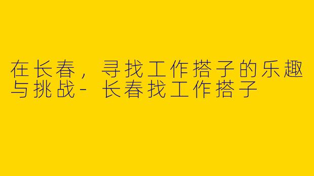 在长春，寻找工作搭子的乐趣与挑战