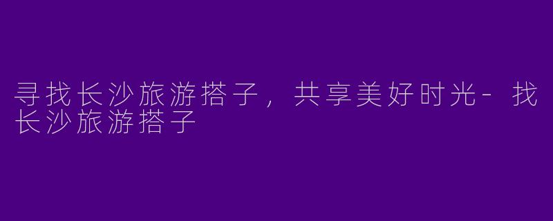 寻找长沙旅游搭子,共享美好时光
