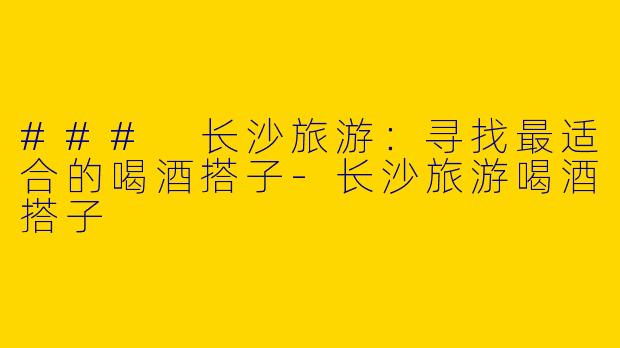 ### 长沙旅游：寻找最适合的喝酒搭子