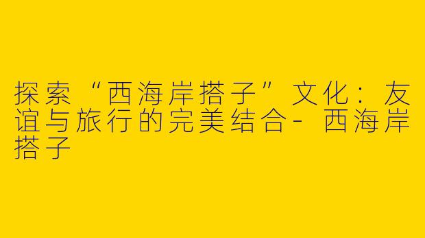 探索“西海岸搭子”文化：友谊与旅行的完美结合