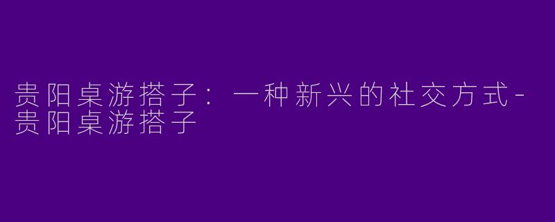 贵阳桌游搭子：一种新兴的社交方式-贵阳桌游搭子