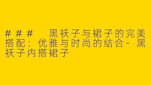 ### 黑袄子与裙子的完美搭配：优雅与时尚的结合-黑袄子内搭裙子
