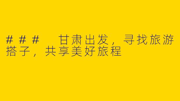 ### 甘肃出发，寻找旅游搭子，共享美好旅程