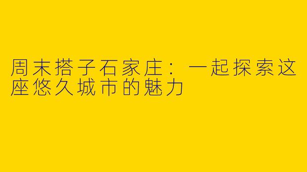 周末搭子石家庄：一起探索这座悠久城市的魅力