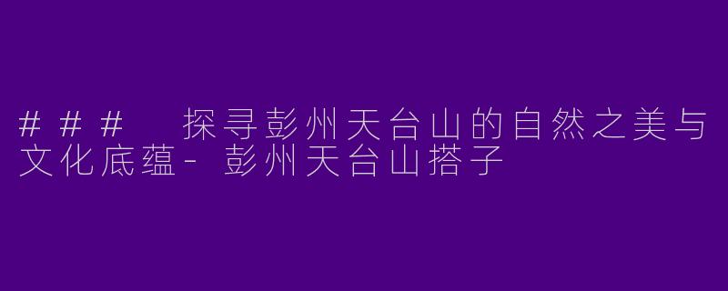 ### 探寻彭州天台山的自然之美与文化底蕴-彭州天台山搭子