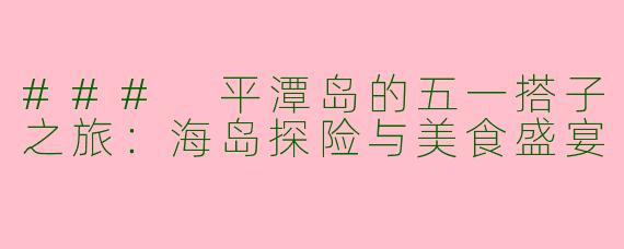 ### 平潭岛的五一搭子之旅：海岛探险与美食盛宴