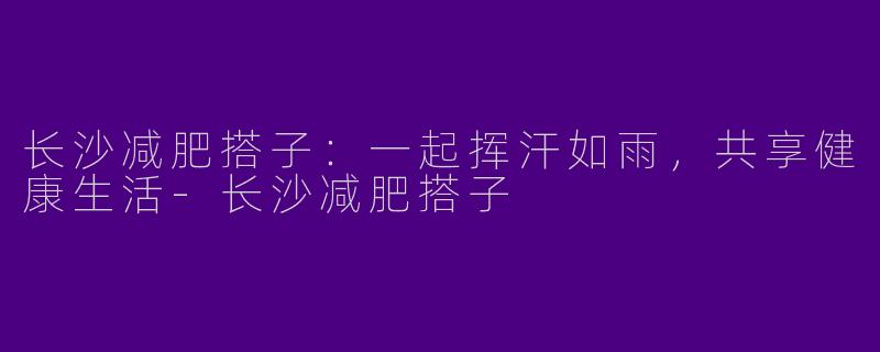 长沙减肥搭子：一起挥汗如雨，共享健康生活-长沙减肥搭子