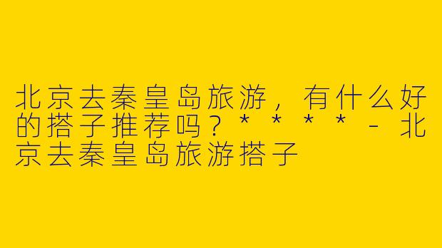 北京去秦皇岛旅游,有什么好的搭子推荐吗?****