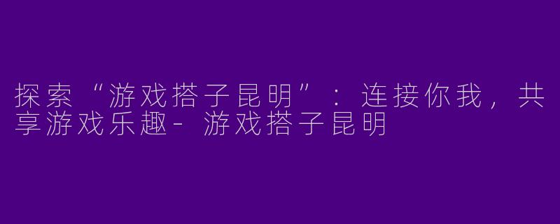 探索“游戏搭子昆明”：连接你我，共享游戏乐趣-游戏搭子昆明